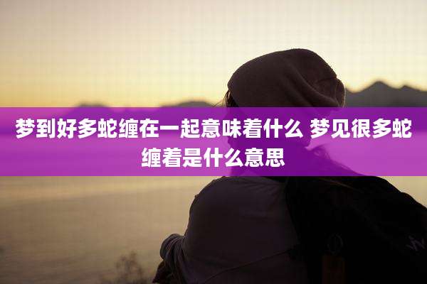 梦到好多蛇缠在一起意味着什么 梦见很多蛇缠着是什么意思