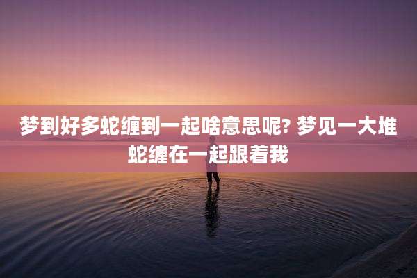 梦到好多蛇缠到一起啥意思呢? 梦见一大堆蛇缠在一起跟着我