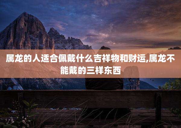 属龙的人适合佩戴什么吉祥物和财运,属龙不能戴的三样东西