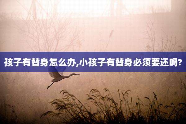 孩子有替身怎么办,小孩子有替身必须要还吗?