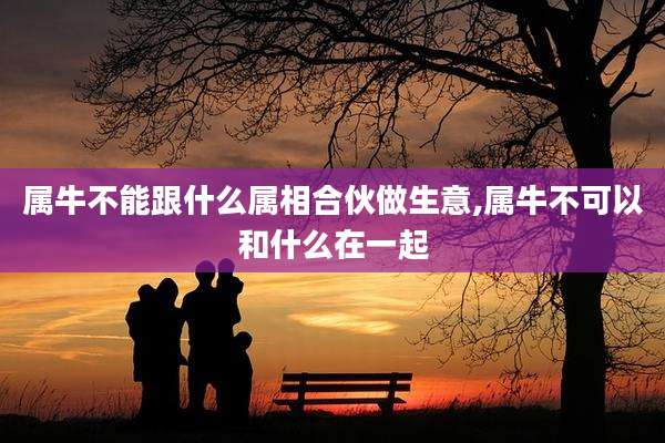 属牛不能跟什么属相合伙做生意,属牛不可以和什么在一起