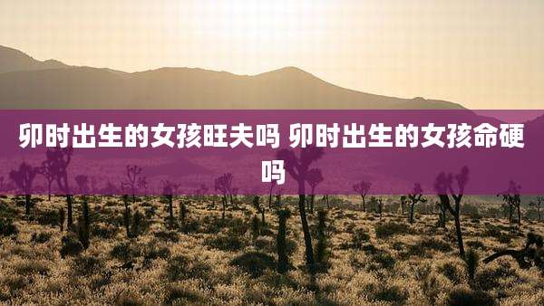 卯时出生的女孩旺夫吗 卯时出生的女孩命硬吗