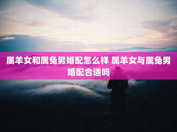 属羊女和属兔男婚配怎么样 属羊女与属兔男婚配合适吗