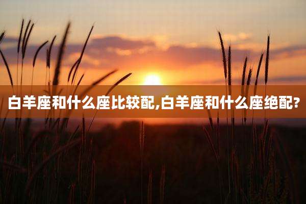 白羊座和什么座比较配,白羊座和什么座绝配?