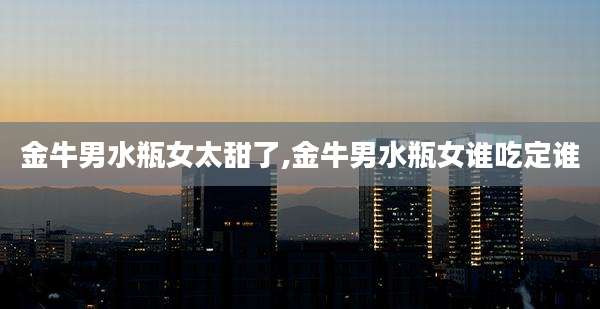 金牛男水瓶女太甜了,金牛男水瓶女谁吃定谁