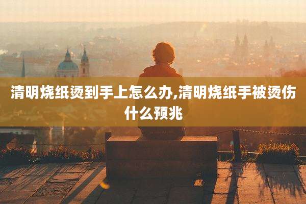 清明烧纸烫到手上怎么办,清明烧纸手被烫伤什么预兆