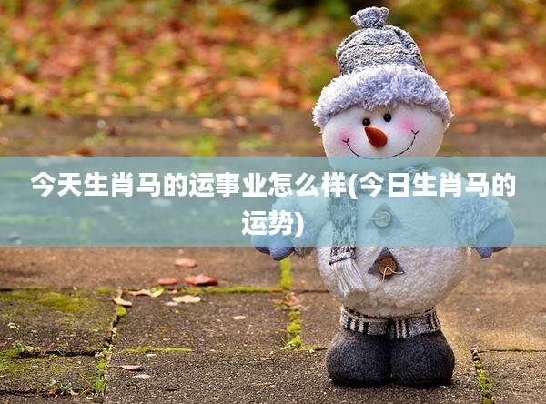 今天生肖马的运事业怎么样(今日生肖马的运势)