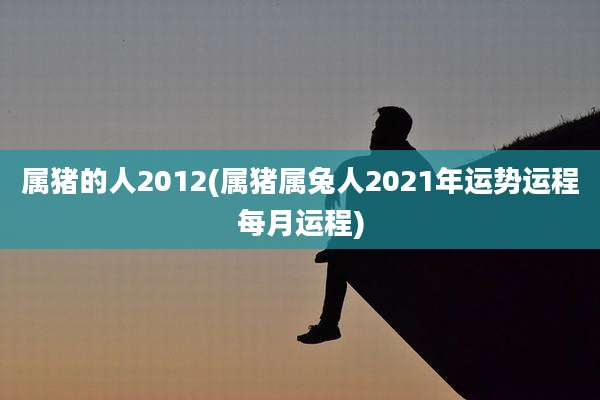 属猪的人2012(属猪属兔人2021年运势运程每月运程)