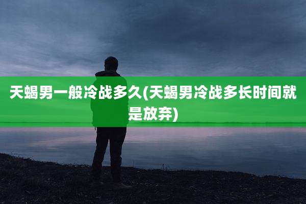 天蝎男一般冷战多久(天蝎男冷战多长时间就是放弃)
