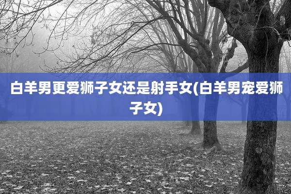 白羊男更爱狮子女还是射手女(白羊男宠爱狮子女)