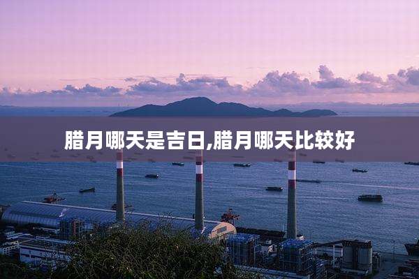 腊月哪天是吉日,腊月哪天比较好