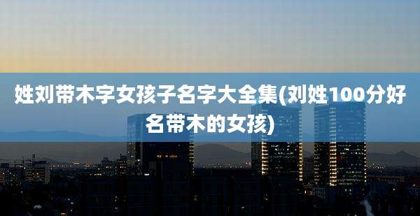 姓刘带木字女孩子名字大全集(刘姓100分好名带木的女孩)