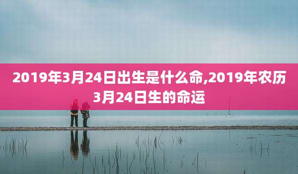 2019年3月24日出生是什么命,2019年农历3月24日生的命运