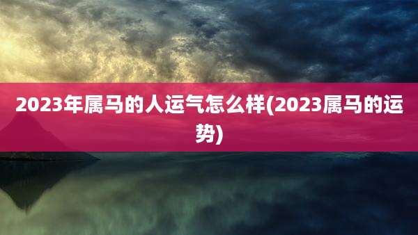 2023年属马的人运气怎么样(2023属马的运势)