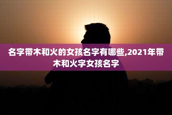 名字带木和火的女孩名字有哪些,2021年带木和火字女孩名字