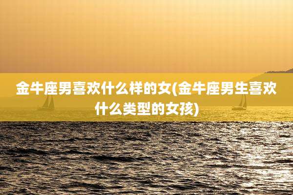 金牛座男喜欢什么样的女(金牛座男生喜欢什么类型的女孩)
