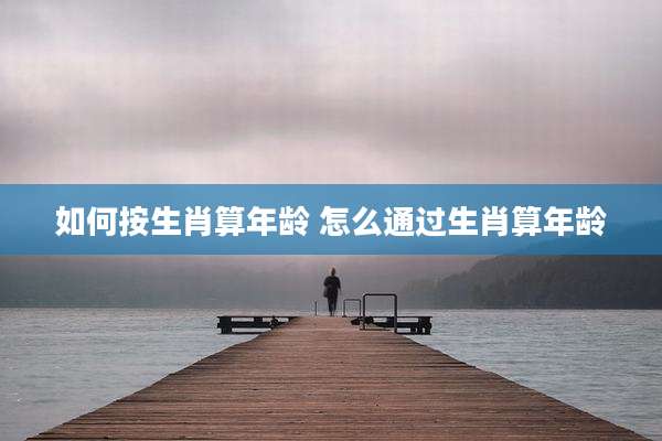 如何按生肖算年龄 怎么通过生肖算年龄
