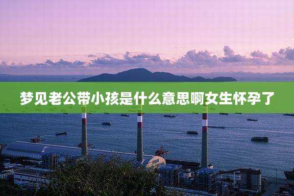 梦见老公带小孩是什么意思啊女生怀孕了