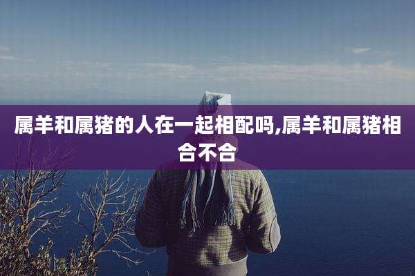 属羊和属猪的人在一起相配吗,属羊和属猪相合不合