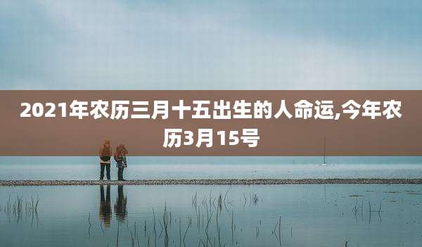 2021年农历三月十五出生的人命运,今年农历3月15号