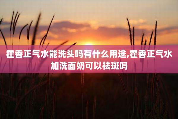 霍香正气水能洗头吗有什么用途,霍香正气水加洗面奶可以祛斑吗