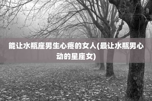 能让水瓶座男生心疼的女人(最让水瓶男心动的星座女)