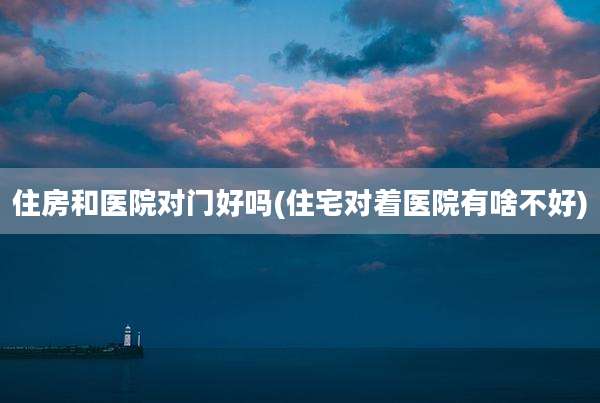 住房和医院对门好吗(住宅对着医院有啥不好)