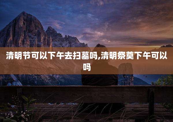 清明节可以下午去扫墓吗,清明祭奠下午可以吗