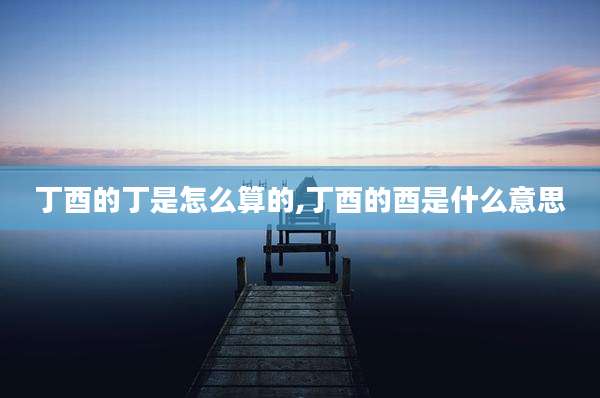 丁酉的丁是怎么算的,丁酉的酉是什么意思