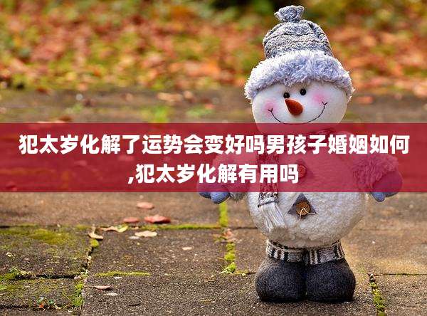 犯太岁化解了运势会变好吗男孩子婚姻如何,犯太岁化解有用吗