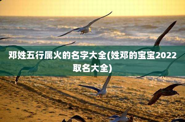 邓姓五行属火的名字大全(姓邓的宝宝2022取名大全)