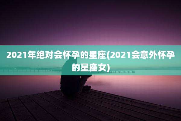 2021年绝对会怀孕的星座(2021会意外怀孕的星座女)