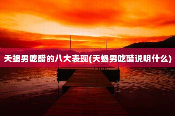 天蝎男吃醋的八大表现(天蝎男吃醋说明什么)