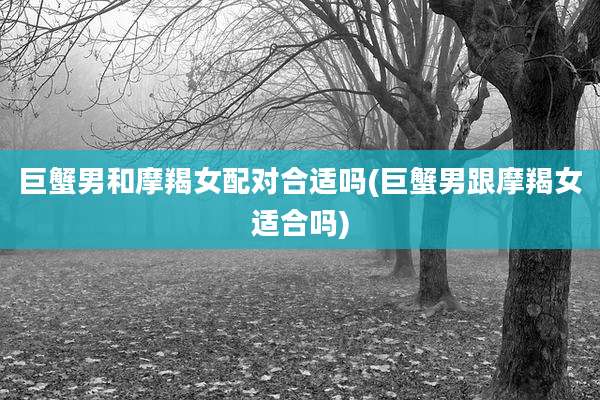 巨蟹男和摩羯女配对合适吗(巨蟹男跟摩羯女适合吗)