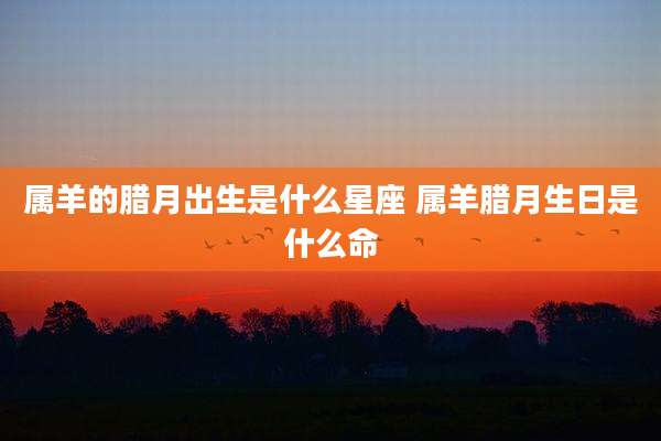 属羊的腊月出生是什么星座 属羊腊月生日是什么命