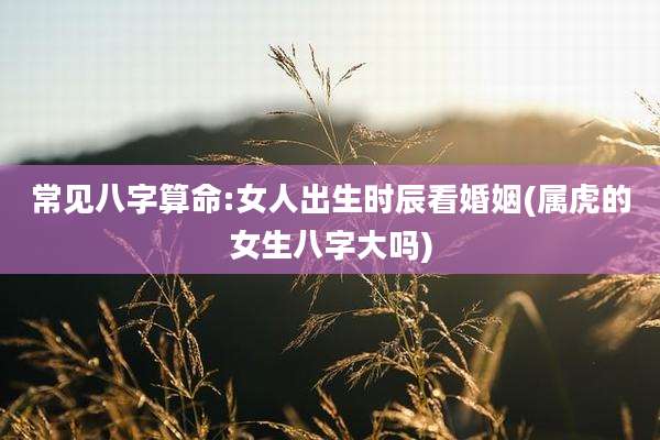 常见八字算命:女人出生时辰看婚姻(属虎的女生八字大吗)