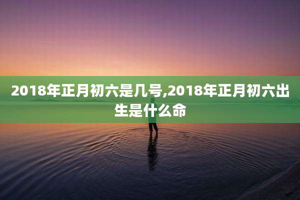 2018年正月初六是几号,2018年正月初六出生是什么命