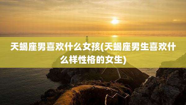天蝎座男喜欢什么女孩(天蝎座男生喜欢什么样性格的女生)