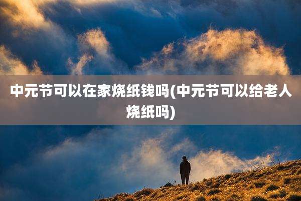 中元节可以在家烧纸钱吗(中元节可以给老人烧纸吗)