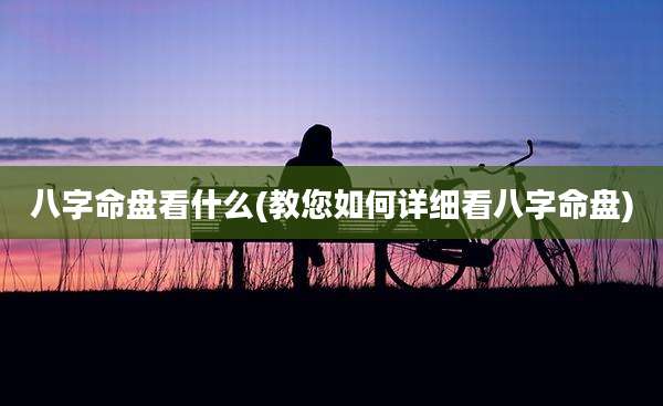 八字命盘看什么(教您如何详细看八字命盘)