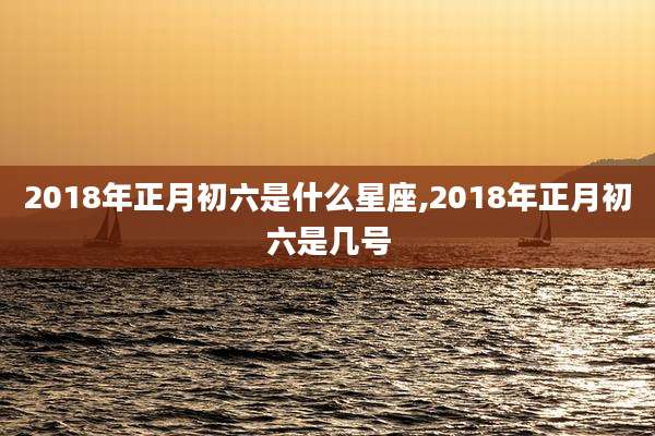 2018年正月初六是什么星座,2018年正月初六是几号
