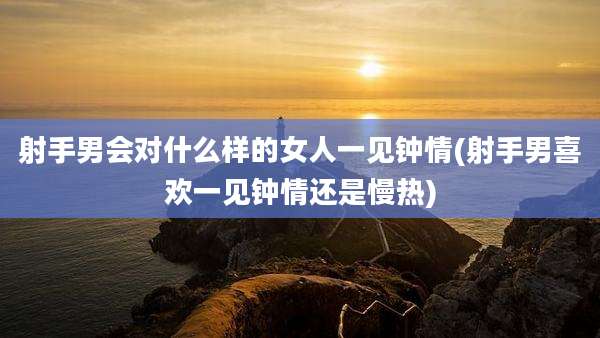 射手男会对什么样的女人一见钟情(射手男喜欢一见钟情还是慢热)