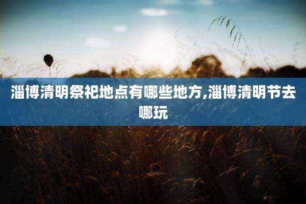 淄博清明祭祀地点有哪些地方,淄博清明节去哪玩