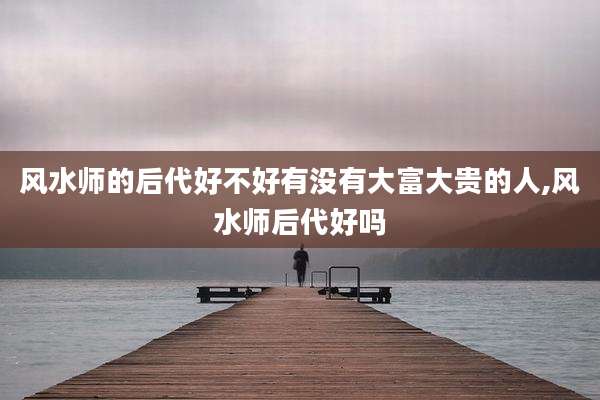 风水师的后代好不好有没有大富大贵的人,风水师后代好吗