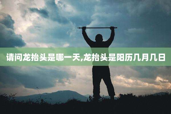 请问龙抬头是哪一天,龙抬头是阳历几月几日