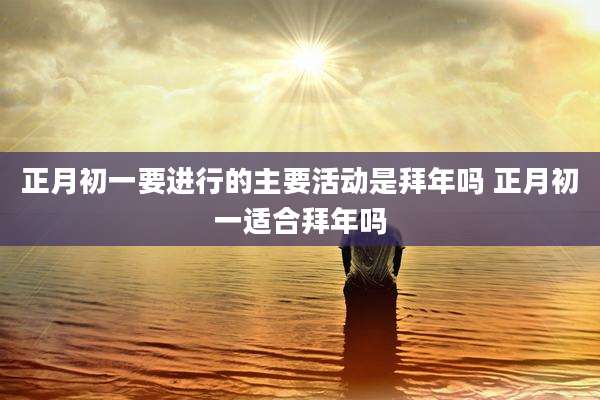 正月初一要进行的主要活动是拜年吗 正月初一适合拜年吗