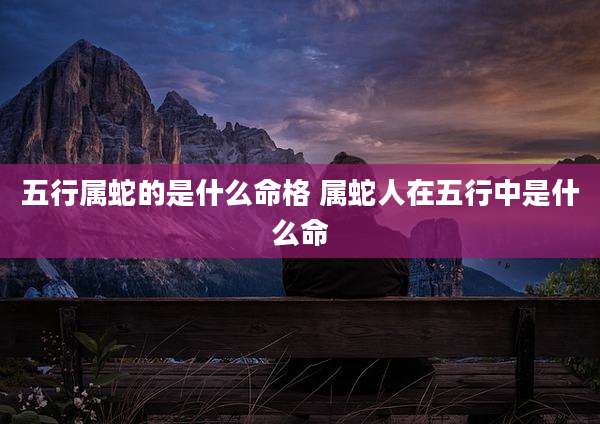 五行属蛇的是什么命格 属蛇人在五行中是什么命