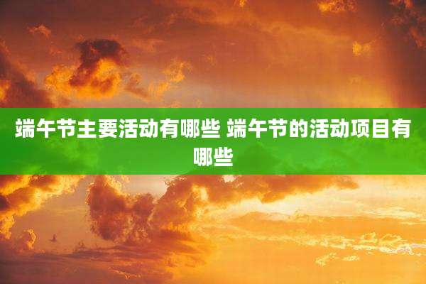 端午节主要活动有哪些 端午节的活动项目有哪些