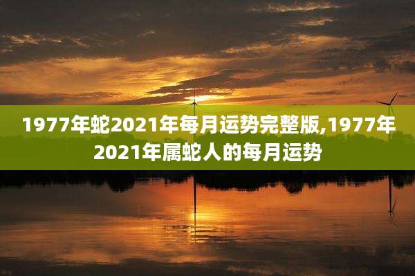 1977年蛇2021年每月运势完整版,1977年2021年属蛇人的每月运势