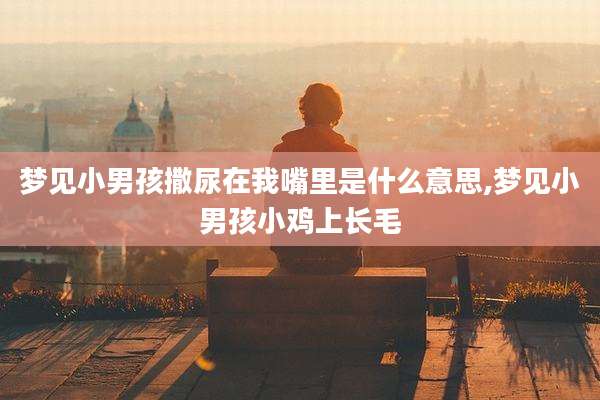 梦见小男孩撒尿在我嘴里是什么意思,梦见小男孩小鸡上长毛
